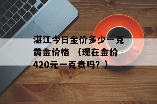 湛江今日金价多少一克黄金价格 （现在金价420元一克贵吗？）