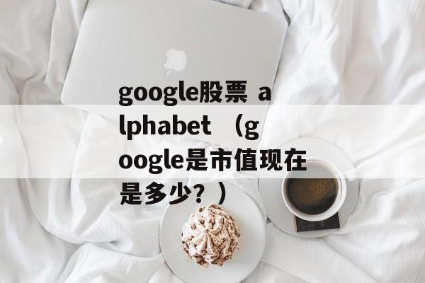 google股票 alphabet （google是市值现在是多少？）