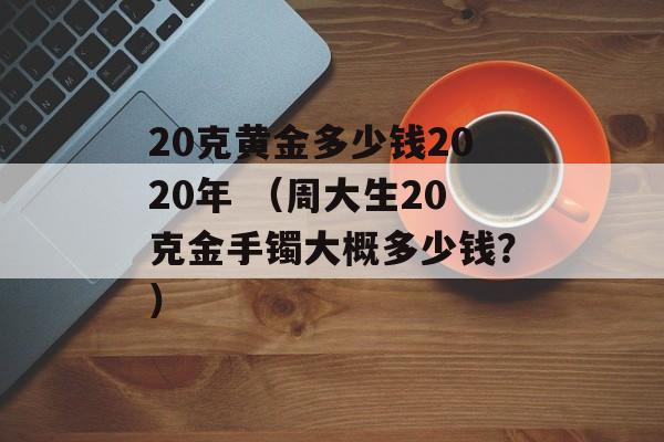 20克黄金多少钱2020年 （周大生20克金手镯大概多少钱？）