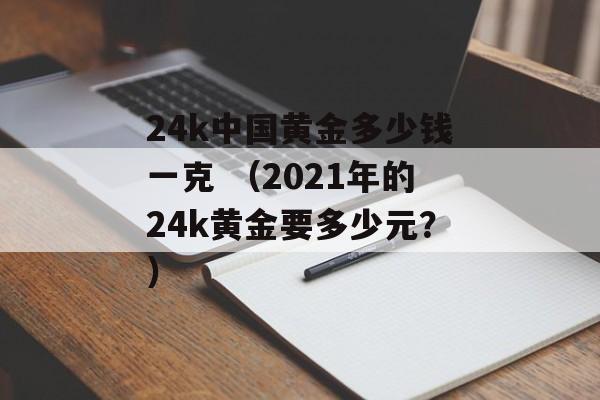 24k中国黄金多少钱一克 （2021年的24k黄金要多少元？）