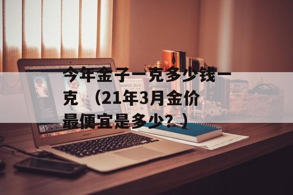 今年金子一克多少钱一克 （21年3月金价最便宜是多少？）