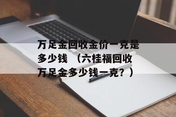 万足金回收金价一克是多少钱 （六桂福回收万足金多少钱一克？）