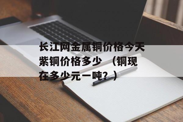 长江网金属铜价格今天紫铜价格多少 （铜现在多少元一吨？）