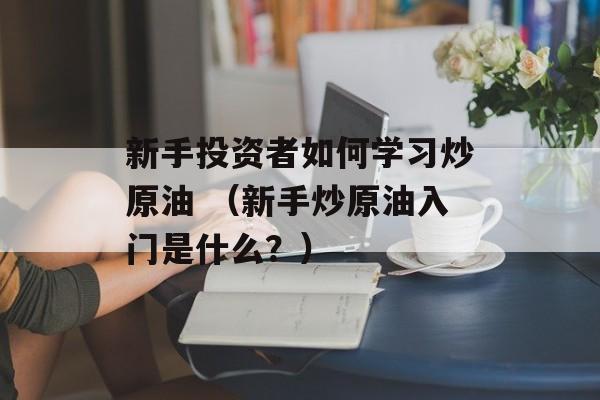 新手投资者如何学习炒原油 （新手炒原油入门是什么？）