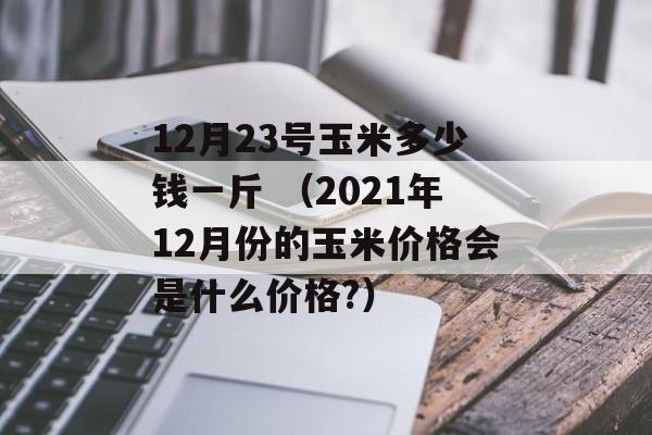 12月23号玉米多少钱一斤 （2021年12月份的玉米价格会是什么价格?）