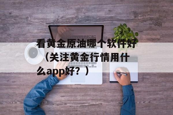 看黄金原油哪个软件好 （关注黄金行情用什么app好？）