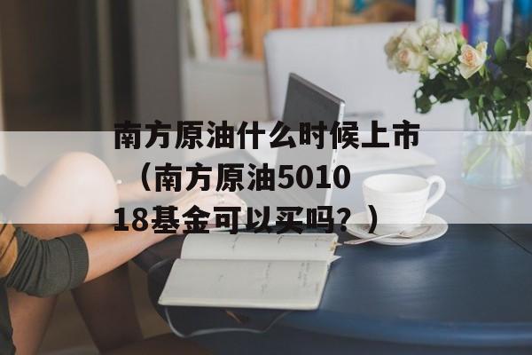 南方原油什么时候上市 （南方原油501018基金可以买吗？）