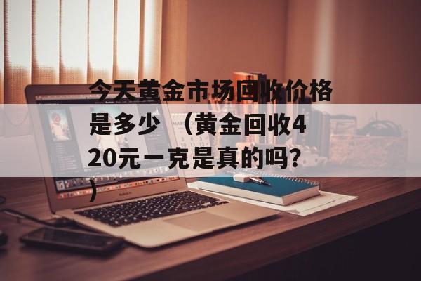 今天黄金市场回收价格是多少 （黄金回收420元一克是真的吗？）