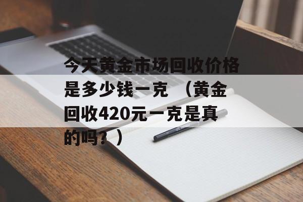 今天黄金市场回收价格是多少钱一克 （黄金回收420元一克是真的吗？）