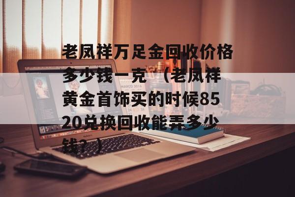 老凤祥万足金回收价格多少钱一克 （老凤祥黄金首饰买的时候8520兑换回收能弄多少钱？）