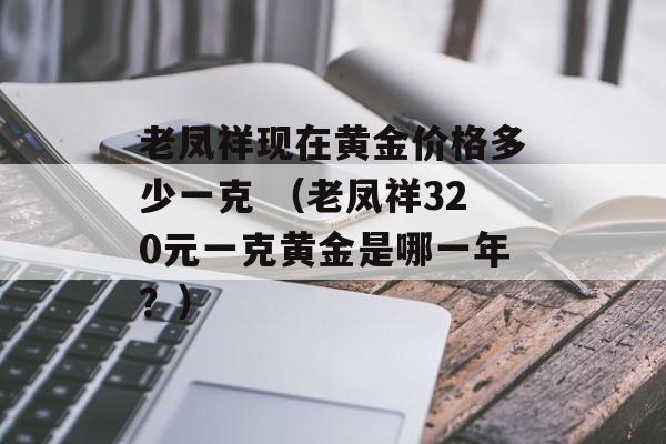 老凤祥现在黄金价格多少一克 （老凤祥320元一克黄金是哪一年？）