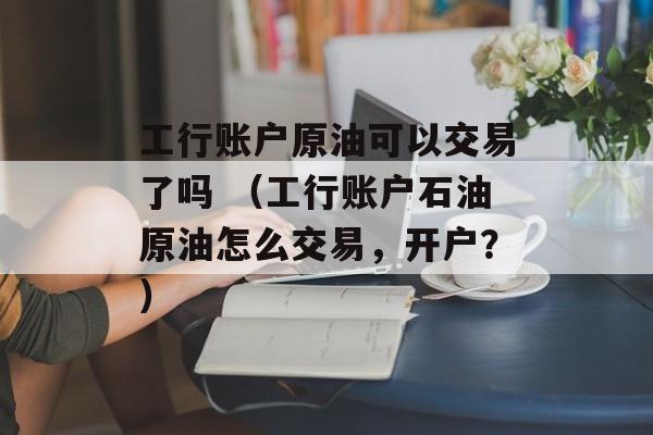 工行账户原油可以交易了吗 （工行账户石油原油怎么交易，开户？）