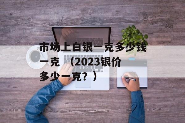 市场上白银一克多少钱一克 （2023银价多少一克？）