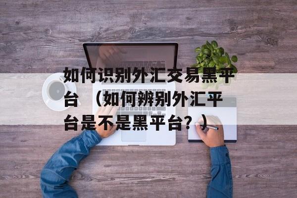 如何识别外汇交易黑平台 （如何辨别外汇平台是不是黑平台？）