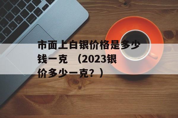 市面上白银价格是多少钱一克 （2023银价多少一克？）