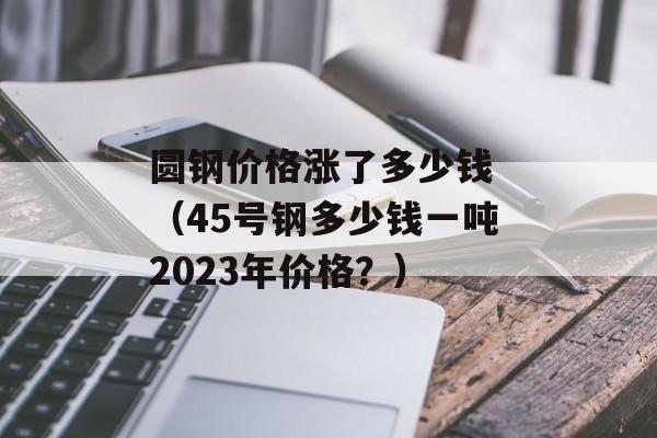 圆钢价格涨了多少钱 （45号钢多少钱一吨2023年价格？）