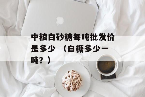 中粮白砂糖每吨批发价是多少 （白糖多少一吨？）