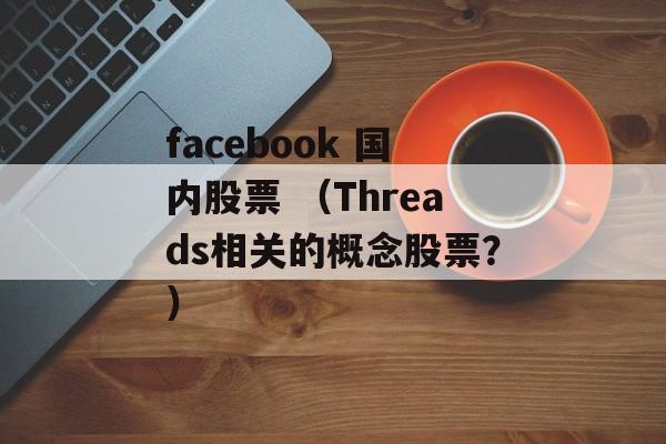 facebook 国内股票 （Threads相关的概念股票？）