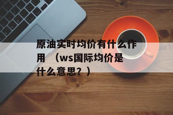 原油实时均价有什么作用 （ws国际均价是什么意思？）