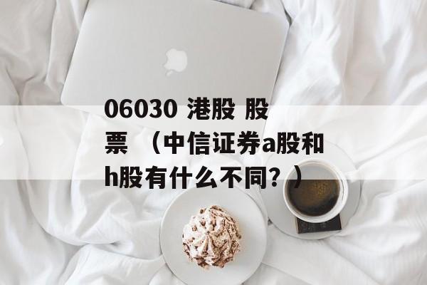 06030 港股 股票 （中信证券a股和h股有什么不同？）