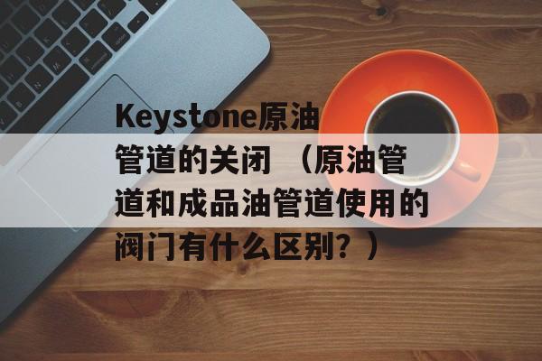 Keystone原油管道的关闭 （原油管道和成品油管道使用的阀门有什么区别？）