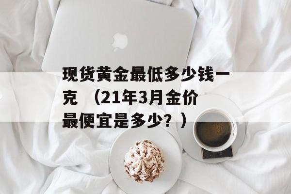 现货黄金最低多少钱一克 （21年3月金价最便宜是多少？）