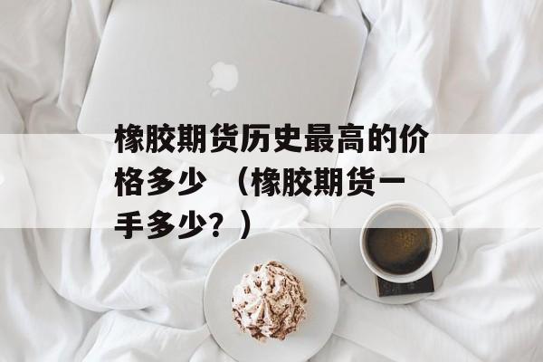 橡胶期货历史最高的价格多少 （橡胶期货一手多少？）