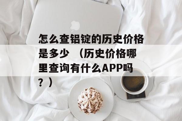 怎么查铝锭的历史价格是多少 （历史价格哪里查询有什么APP吗？）