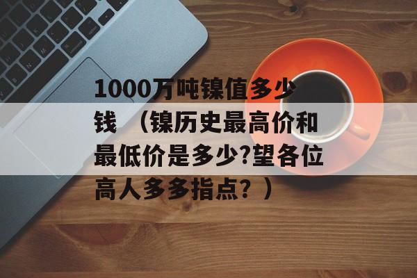 1000万吨镍值多少钱 （镍历史最高价和最低价是多少?望各位高人多多指点？）