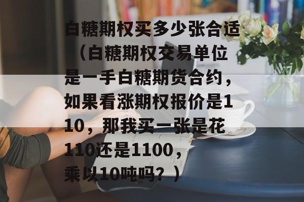 白糖期权买多少张合适 （白糖期权交易单位是一手白糖期货合约，如果看涨期权报价是110，那我买一张是花110还是1100，乘以10吨吗？）