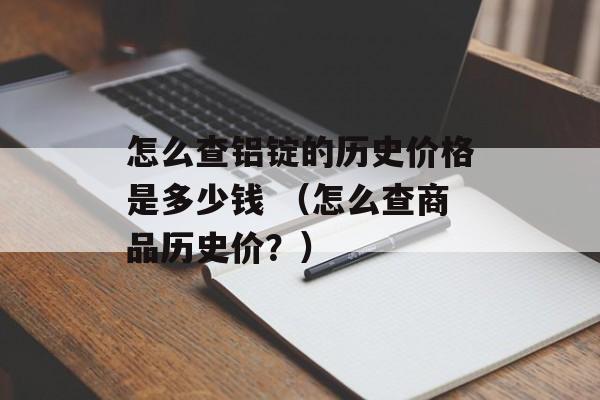 怎么查铝锭的历史价格是多少钱 （怎么查商品历史价？）