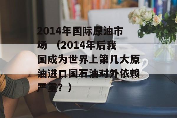 2014年国际原油市场 （2014年后我国成为世界上第几大原油进口国石油对外依赖严重？）