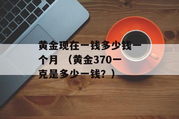 黄金现在一钱多少钱一个月 （黄金370一克是多少一钱？）