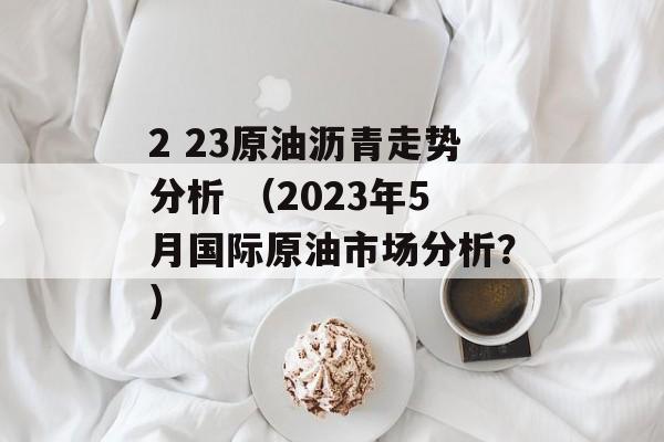 2 23原油沥青走势分析 （2023年5月国际原油市场分析？）