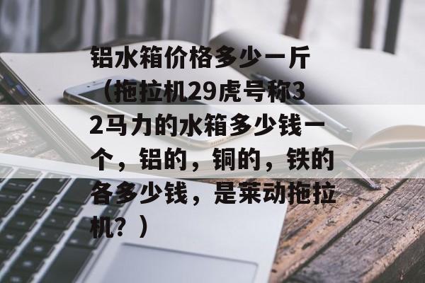 铝水箱价格多少一斤 （拖拉机29虎号称32马力的水箱多少钱一个，铝的，铜的，铁的各多少钱，是莱动拖拉机？）