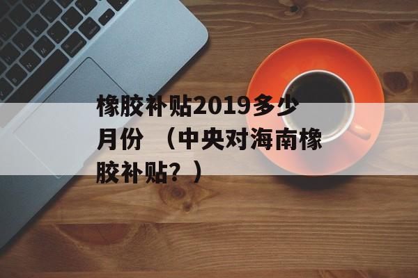 橡胶补贴2019多少月份 （中央对海南橡胶补贴？）