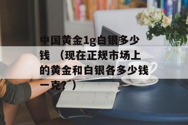 中国黄金1g白银多少钱 （现在正规市场上的黄金和白银各多少钱一克？）