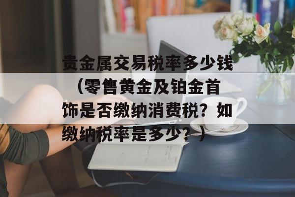 贵金属交易税率多少钱 （零售黄金及铂金首饰是否缴纳消费税？如缴纳税率是多少？）