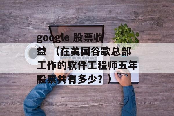 google 股票收益 （在美国谷歌总部工作的软件工程师五年股票共有多少？）