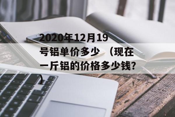 2020年12月19号铝单价多少 （现在一斤铝的价格多少钱？）