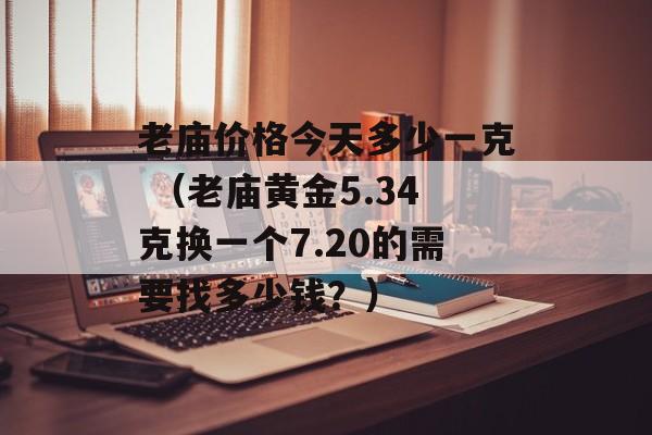 老庙价格今天多少一克 （老庙黄金5.34克换一个7.20的需要找多少钱？）