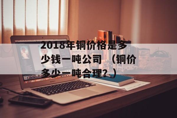 2018年铜价格是多少钱一吨公司 （铜价多少一吨合理？）