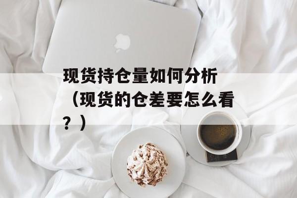 现货持仓量如何分析 （现货的仓差要怎么看？）