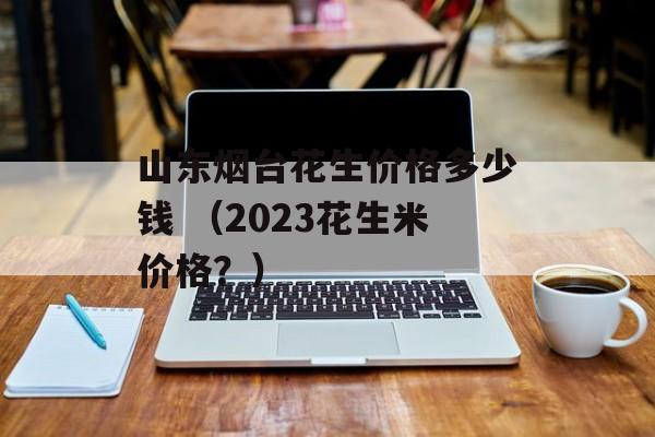 山东烟台花生价格多少钱 （2023花生米价格？）