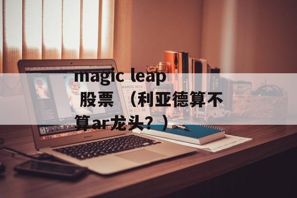 magic leap 股票 （利亚德算不算ar龙头？）