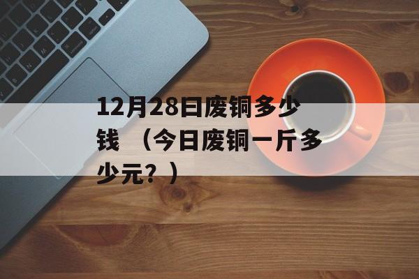 12月28曰废铜多少钱 （今日废铜一斤多少元？）