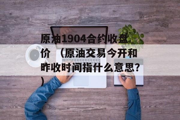 原油1904合约收盘价 （原油交易今开和昨收时间指什么意思？）