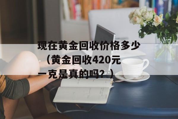 现在黄金回收价格多少 （黄金回收420元一克是真的吗？）