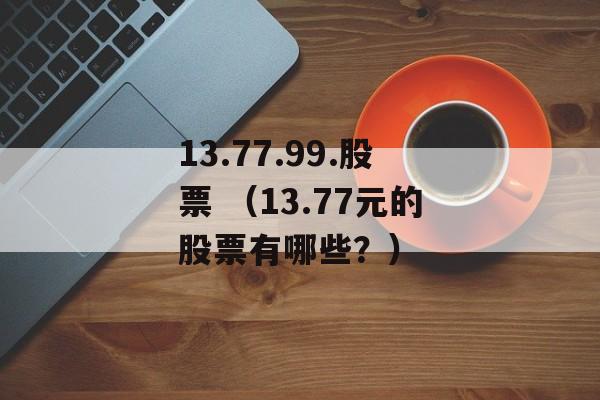 13.77.99.股票 （13.77元的股票有哪些？）