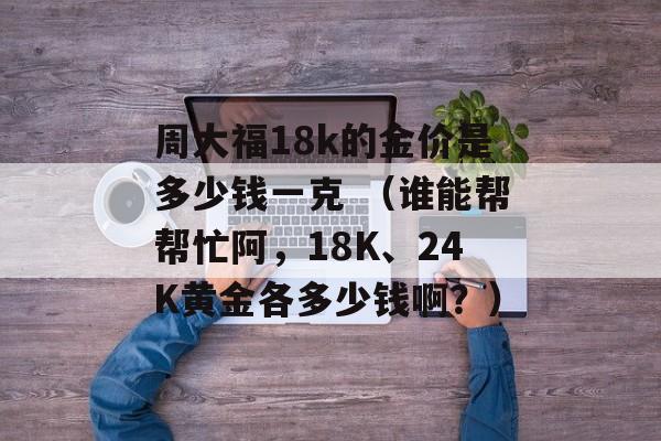 周大福18k的金价是多少钱一克 （谁能帮帮忙阿，18K、24K黄金各多少钱啊？）